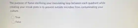 The purpose of flame sterilizing your inoculating loop between each quadrant while
creating your streak plate is to prevent outside microbes from contaminating your
culture.
True
False