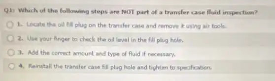Q1: Which of the following steps are NOT part of a transfer case fluid inspection?
1. Locate the oil fill plug on the transfer case and remove it using air tools.
2. Use your finger to check the oil level in the fill plug hole.
3. Add the correct amount and type of fluid if necessary.
4. Reinstall the transfer case fill plug hole and tighten to specification.