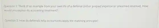 Question 1: Think of an example from your own life of a deferral (either prepaid expense or unearned revenue). How
would you explain its accounting treatment?
Question 2: How do deferrals help accountants apply the matching principle?