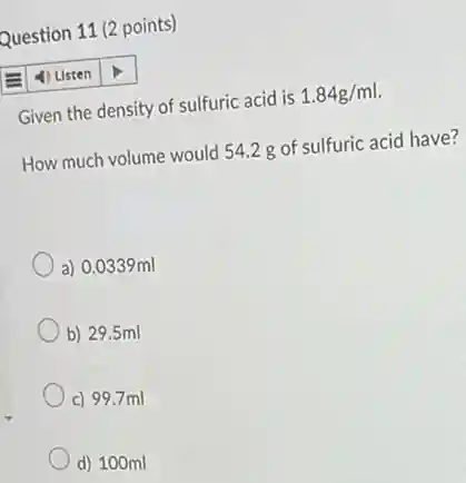 Question 11 (2 points)
4) Listen
Given the density of sulfuric acid is 1.84g/ml.
How much volume would 54.2 g of sulfuric acid have?
a) 0.0339ml
b) 29.5 ml
c) 99.7 ml
d) 100ml