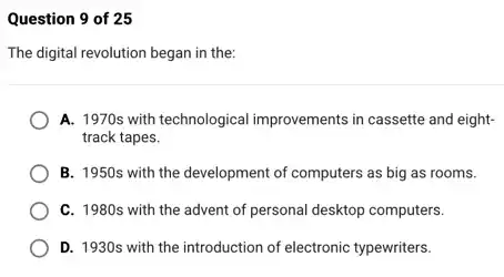 Question 9 of 25
The digital revolution began in the:
A. 1970s with technological improvements in cassette and eight-
track tapes.
B. 1950s with the development of computers as big as rooms.
C. 1980s with the advent of personal desktop computers.
D. 1930s with the introduction of electronic typewriters.