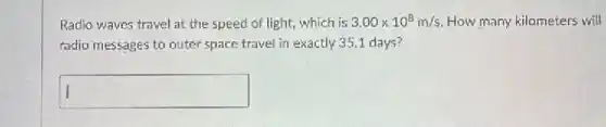 Radio waves travel at the speed of light,which is 3.00times 10^8m/s How many kilometers will
radio messages to outer space travel in exactly 35.1 days?
square