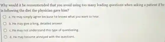 Why would it be recommended that you avoid using too many leading questions when asking a patient if he
is following the diet the physician gave him?
a. He may simply agree because he knows what you want to hear.
b. He may give a long, detailed answer.
c. He may not understand this type of questioning.
d. He may become annoyed with the questions.