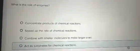 What is the role of enzymes?
Concentrate products of chemical reactions.
Speed up the rate of chemical reactions.
Combine with smaller molecules to make larger ones.
Act as substrates for chemical reactions.