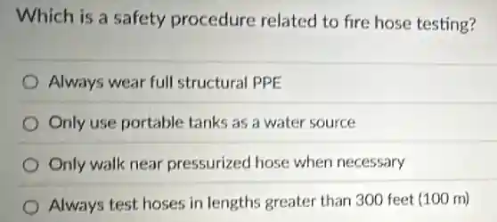 Which is a safety procedure related to fire hose testing?
Always wear full structural PPE
Only use portable tanks as a water source
Only walk near pressurized hose when necessary
Always test hoses in lengths greater than 300 feet (100 m)