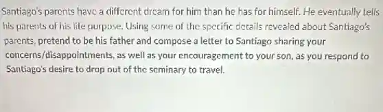 Santiago's parents have a different dream for him than he has for himself. He eventually tells
his parents of his life purpose. Using same of the specific details revealed about Santiago's
parents, pretend to be his father and compose a letter to Santiago sharing your
concerns/disappointments, as well as your encouragement to your son, as you respond to
Santiago's desire to drop out of the seminary to travel.