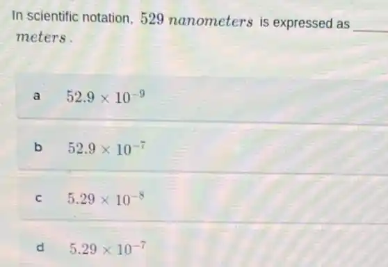 In scientific notation . 529 nanometers is expressed as
__
meters.
a 52.9times 10^-9
b 52.9times 10^-7
C 5.29times 10^-8
d 5.29times 10^-7