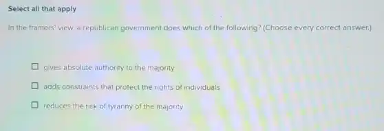Select all that apply
In the framers' view a republican government does which of the following? (Choose every correct answer.)
gives absolute authority to the majority
adds constraints that protect the rights of individuals
reduces the risk of tyranny of the majority