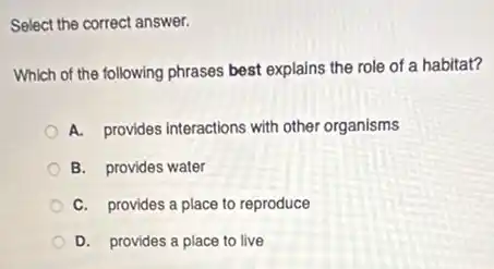 Select the correct answer.
Which of the following phrases best explains the role of a habitat?
A. provides interactions with other organisms
B. provides water
C. provides a place to reproduce
D. provides a place to live