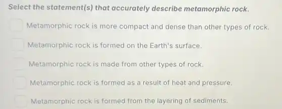 Select the statement(s) that accurately describe metamorphic rock.
Metamorphic rock is more compact and dense than other types of rock.
Metamorphic rock is formed on the Earth's surface.
Metamorphic rock is made from other types of rock.
Metamorphic rock is formed as a result of heat and pressure.
Metamorphic rock is formed from the layering of sediments.