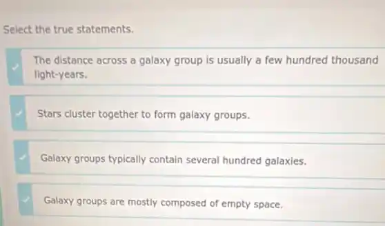 Select the true statements.
The distance across a galaxy group is usually a few hundred thousand
light-years.
Stars cluster together to form galaxy groups.
Galaxy groups typically contain several hundred galaxies.
Galaxy groups are mostly composed of empty space.