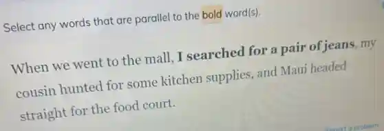 Select any words that are parallel to the bold word(s).
When we went to the mall, I searched for a pair of jeans, my
cousin hunted for some kitchen supplies, and Maui headed
straight for the food court.