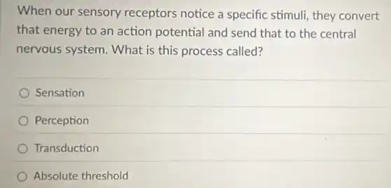 When our sensory receptors notice a specific stimuli, they convert
that energy to an action potential and send that to the central
nervous system. What is this process called?
Sensation
Perception
Transduction
Absolute threshold