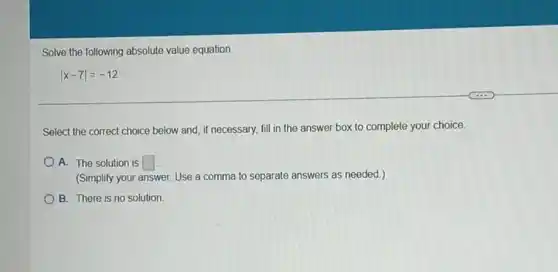 Solve the following absolute value equation.
vert x-7vert =-12
Select the correct choice below and, if necessary,fill in the answer box to complete your choice.
A. The solution is square 
(Simplify your a answer. Use a comma to separate answers as needed.)
B. There is no solution.