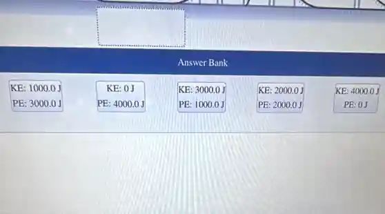 square 
Answer Bank
KE: 1000.0 J
PE: 3000.0 J
KE: 0J
PE:4000.0J
KE: 2000.0 J
PE: 2000.0 J
KE: 4000.0 J
PE: 0J