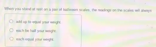 When you stand at rest on a pair of bathroom scales, the readings on the scales will always
add up to equal your weight.
each be half your weight.
each equal your weight.