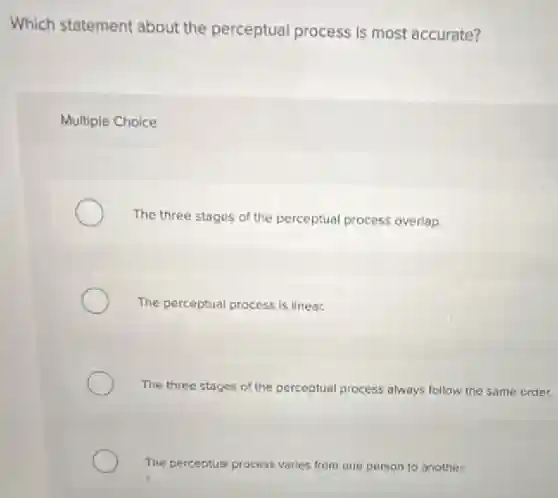 Which statement about the perceptual process is most accurate?
Multiple Choice
The three stages of the perceptual process overlap.
The perceptual process is linear.
The three stages of the perceptual process always follow the same order.
The perceptual process varies from one person to another.