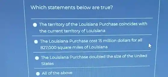 Which statements below are true?
The territory of the Louisiana Purchase coincides with
the current territory of Louisiana
The Louisiana Purchase cost 15 million dollars for all
827,000 square miles of Louisiana
The Louisiana Purchase doubled the size of the United
States
All of the above