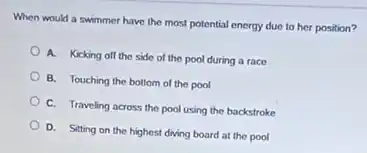 When would a swimmer have the most potential energy due to her position?
A. Kicking off the side of the pool during a race
B. Touching the bottom of the pool
C. Traveling across the pool using the backstroke
D. Sitting on the highest diving board at the pool