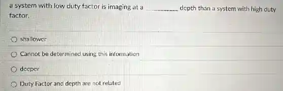 a system with low duty factor is imaging at a __ depth than a system with high duty
factor.
shallower
Cannot be determinec using this information
deeper
Duty Factor and depth are not related