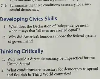 system
7-9. Summarize the three conditions necessary for a suc-
cessful democracy.
Developing Civics Skills
1. What does the Declaration of Independence mean
when it says that "all men are created equal"?
2. Why did America's founders choose the federal system
of government?
hinking Critically
1. Why would a direct democracy be impractical for the
United States?
2. What conditions are necessary for democracy to spread
and flourish in Third World countries?