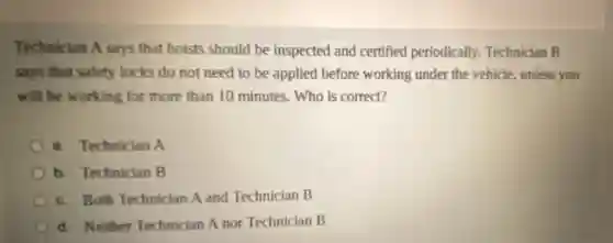 Technician A says that hoists should be inspected and certified periodically Technician B
says that safety locks do not need to be applied before working under the vehicle, unless you
will be working for more than 10 minutes. Who is correct?
a. Technician A
b. Technician B
c. Both Technician A and Technician B
d. Neither Technician A nor Technician B
