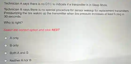 Technician A says there is no DTC to indicate if a transmitter is in Sleep Made.
Technician B says there is no special procedure for sensor wakeup for replacement transmitters.
Pressurizing the tire wakes up the transmitter when tire pressure increases at least 6 psig in
30 seconds
Who is right?
Select the correct option and click NEXT.
A only
B only
Both A and B
Neither A nor B