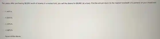 Ten years after purchasing 8,000 worth of shares in a mutual fund, you sell the shares for 6,850 (at a loss). Find the annual return (to the nearest hundredth of a percent) on your investment.
-1.44% % 
-1.54% % 
-1.24% % 
-1.89% % 
None of the above.