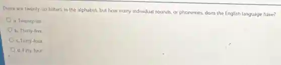 There are twenty-six letters in the alphabet, but how many individual sounds, or phonemes, does the English language have?
a. Twenty-six
b. Thirty-five
c. Forty-four
d. Fifty-four