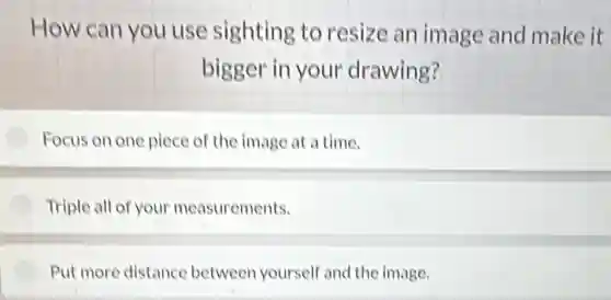 How can you use sighting to resize an image and make it
bigger in your drawing?
Focus on one piece of the image at a time.
Triple all of your measurements.
Put more distance between yourself and the image.