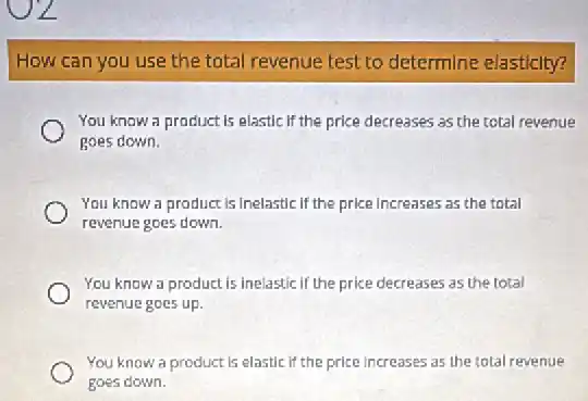 How can you use the total revenue test to determine elasticity?
You know a product is elastic if the price decreases as the total revenue
goes down.
You know a product is inelastic if the price increases as the total
revenue goes down.
You know a product is inelastic if the price decreases as the total
revenue goes up.
You know a product is elastic if the price increases as the total revenue
goes down.
