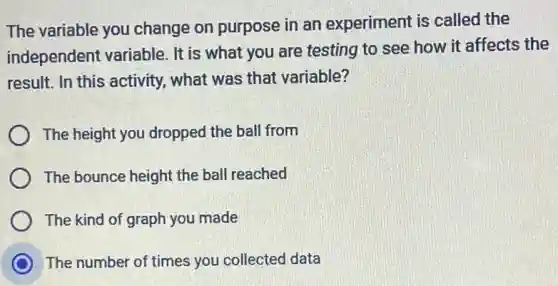 The variable you change on purpose in an experiment is called the
independent variable . It is what you are testing to see how it affects the
result. In this activity., what was that variable?
The height you dropped the ball from
The bounce height the ball reached
The kind of graph you made
C The number of times you collected data