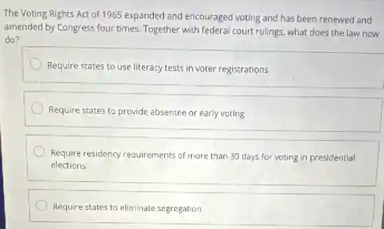 The Voting Rights Act of 1965 expanded and encouraged voting and has been renewed and
amended by Congress four times. Together with federal court rulings, what does the law now
do?
Require states to use literacy tests in voter registrations
Require states to provide absentee or early voting
Require residency requirements of more than 30 days for voting in presidential
elections
Require states to eliminate segregation