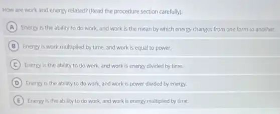 How are work and energy related? (Read the procedure section carefully).
A Energy is the ability to do work, and work is the mean by which energy changes from one form to another.
B Energy is work multiplied by time, and work is equal to power.
C Energy is the ability to do work, and work is energy divided by time.
D Energy is the ability to do work, and work is power divided by energy.
E Energy is the ability to do work, and work is energy multiplied by time.