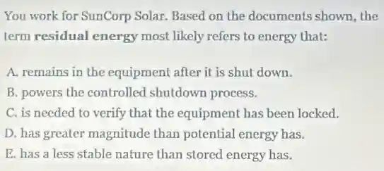You work for SunCorp Solar. Based on the documents shown, the
term residual energy most likely refers to energy that:
A. remains in the equipment after it is shut down.
B. powers the controlled shutdown process.
C. is needed to verify that the equipment has been locked.
D. has greater magnitude than potential energy has.
E. has a less stable nature than stored energy has.