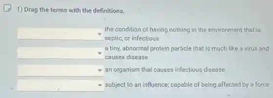1) Drag the terms with the definitions.
square 
the condition of having nothing in the environment that is
septic, or infectious
square 
a tiny, abnormal protein particle that is much like a virus and
causes disease
square  an organism that causes infectious disease
square  subject to an influence ; capable of being affected by a force