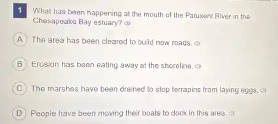 1 What has been happening at the mouth of the Patuxent River in the
Chesapeake Bay estuary?
A The area has been cleared to build new roads.
B Erosion has been eating away at the shoreline
C The marshes have been drained to stop terrapins from laying eggs.
D People have been moving their boats to dock in this area.