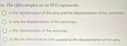 10. The QRS complex on an ECG represents
a. the repolarization of the atria and the depolarization of the ventricles.
b. only the depolarization of the ventricles.
c. the repolarization of the ventricles.
d. the ion concentration shift caused by the depolarization of the atria.