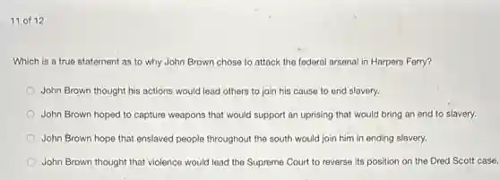11 of 12
Which is a true statement as to why John Brown chose to attack the federal arsenal in Harpers Ferry?
John Brown thought his actions would lead others to join his cause to end slavery.
John Brown hoped to capture weapons that would support an uprising that would bring an end to slavery.
John Brown hope that enslaved people throughout the south would join him in ending slavery.
John Brown thought that violence would lead the Supreme Court to reverse its position on the Dred Scott case.