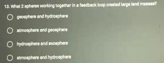 13. What 2 spheres working together in a feedback loop created large land masses?
geosphere and hydrosphere
atmosphere and geosphere
hydrosphere and exosphere
atmosphere and hydrosphere