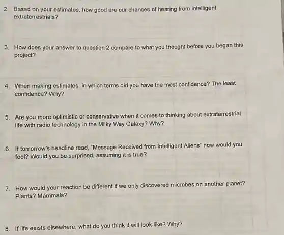 2. Based on your estimates, how good are our chances of hearing from intelligent
extraterrestrials?
3. How does your answer to question 2 compare to what you thought before you began this
project?
4. When making estimates, in which terms did you have the most confidence?The least
confidence? Why?
5. Are you more optimistic or conservative when it comes to thinking about extraterrestrial
life with radio technology in the Milky Way Galaxy? Why?
6. If tomorrow's headline read, "Message Received from Intelligent Aliens" how would you
feel? Would you be surprised, assuming it is true?
7. How would your reaction be different if we only discovered microbes on another planet?
Plants? Mammals?
8. If life exists elsewhere what do you think it will look like?Why?