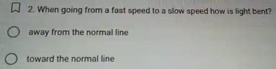 2. When going from a fast speed to a slow speed how is light bent?
away from the normal line
toward the normal line
