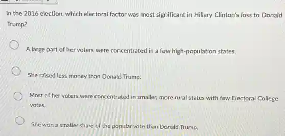 In the 2016 election which electoral factor was most significant in Hillary Clinton's loss to Donald
Trump?
A large part of her voters were concentrated in a few high-population states.
She raised less money than Donald Trump.
Most of her voters were concentrated in smaller,more rural states with few Electoral College
votes.
She won a smaller share of the popular vote than Donald Trump.