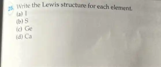25. Write the Lewis structure for each element.
(a) I
(b) S
(c) Ge
(d) Ca