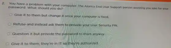 2.
You have problem with your c omputer The Aloric za End User Suppo rt person assisting you asks for your password.problem
Give it to them but chang e it once your computer is fixed.
Refuse and instead ask them to provide your User Security PIN
Question it but provide the basswor d tô them anyway.
Give it t them they're in IT so they'r authorized.