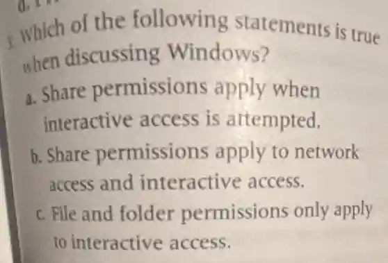3. Which of the following statements is true
when discussing Windows?
a. Share permissions apply when
interactive access is attempted.
b. Share permissions apply to network
access and interactive access.
c. File and folder permissions only apply
to interactive access.
