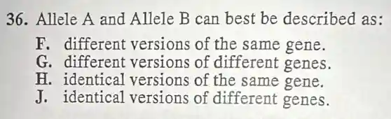 36. Allele A and Allele B can best be described as:
F. different versions of the same gene.
G. different versions of different genes.
H. identical versions of the same gene.
J. identical versions of different genes.