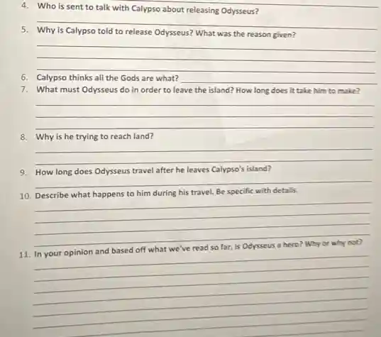 4. Who is sent to talk with Calypso about releasing Odysseus?
__
to release Odysseus? What was the reason given?
__
__
6. Calypso thinks all the Gods are what? __
7. What must Odysseus do in order to leave the island? How long does it take him to make?
__ __
__
8. Why is he trying to reach land?
__
9. How long does Odysseus travel after he leaves Calypso's island?
__
10. Describe what happens to him during his travel. Be specific with details.
__
__