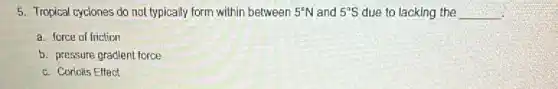 5. Tropical cyclones do not typically form within between 5^circ N and 5^circ S due to lacking the __
a. force of friction
b. pressure gradient force
c. Coriolis Effect