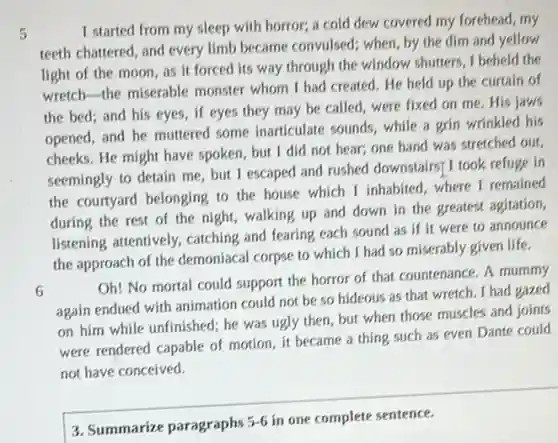 5
I started from my sleep with horror, a cold dew covered my forehead, my
teeth chattered, and every limb became convulsed; when by the dim and yellow
light of the moon as it forced its way through the window.shutters, I beheld the
wretch-the miserable monster whom I had created. He held up the curtain of
the bed; and his eyes, if eyes they may be called, were fixed on me. His jaws
opened, and he muttered some inarticulate sounds while a grin wrinkled his
cheeks. He might have spoken, but I did not hear; one hand was stretched out,
seemingly to detain me but I escaped and rushed downstairsf I took refuge in
the courtyard belonging to the house which I inhabited, where I remained
during the rest of the night, walking up and down in the greatest agitation
listening attentively, catching and fearing each sound as if it were to announce
the approach of the demoniacal corpse to which I had so miserably given life.
6
Oh! No mortal could support the horror of that countenance. A mummy
again endued with animation could not be so hideous as that wretch I had gazed
on him while unfinished;he was ugly then but when those muscles and joints
were rendered capable of motion, it became a thing such as even Dante could
not have conceived.
3. Summarize paragraphs
5-6 in one complete sentence.